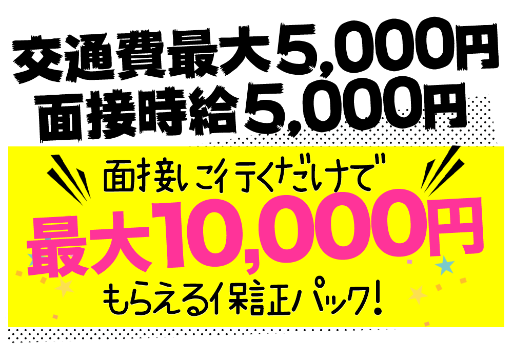 それでも迷っている女の子にとりあえず面接だけでもお越しください♪交通費最大5000円＋面接時給5000円　面接に行くだけで最大10000円もらえる保証パック！